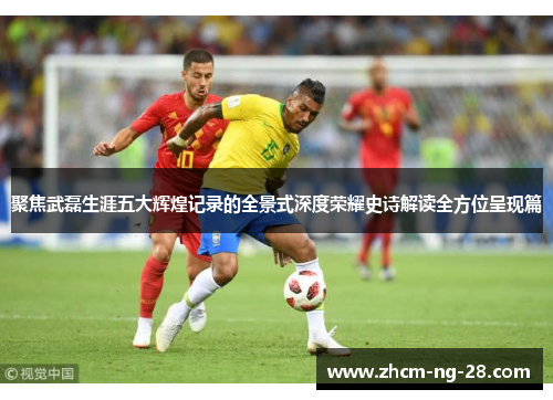 聚焦武磊生涯五大辉煌记录的全景式深度荣耀史诗解读全方位呈现篇