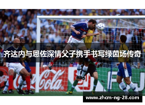 齐达内与恩佐深情父子携手书写绿茵场传奇 齐达内与恩佐深情父子携手书写绿茵场传奇