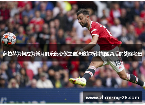 萨拉赫为何成为新月俱乐部心仪之选深度解析其加盟背后的战略考量