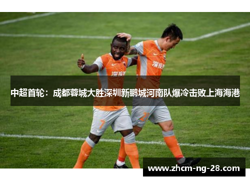 中超首轮:成都蓉城大胜深圳新鹏城河南队爆冷击败上海海港 中超首轮:成都蓉城大胜深圳新鹏城河南队爆冷击败上海海港