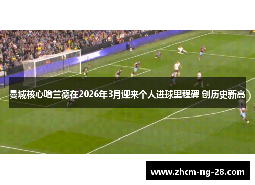 曼城核心哈兰德在2026年3月迎来个人进球里程碑 创历史新高